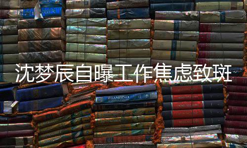斑秃面惊虑致辰自曝工作焦照画头顶人沈梦 晒
